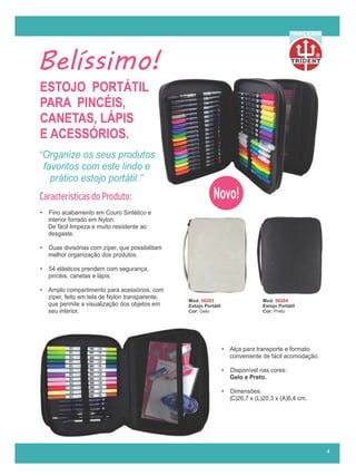 Belíssimo!
ESTOJO PORTÁTIL
PARA PINCÉIS,
CANETAS, LÁPIS
E ACESSÓRIOS.
‘‘Organize os seus produtos
favoritos com este lindo e
prático estojo portátil.’’
Mod. 56203
Estojo Portátil
Cor: Gelo
Mod. 56204
Estojo Portátil
Cor: Preto
R
PARCERIA
4
Novo!
Características do Produto:
• Fino acabamento em Couro Sintético e
interior forrado em Nylon.
De fácil limpeza e muito resistente ao
desgaste.
• Duas divisórias com zíper, que possibilitam
melhor organização dos produtos.
• 54 elásticos prendem com segurança,
pincéis, canetas e lápis.
• Amplo compartimento para acessórios, com
zíper, feito em tela de Nylon transparente,
que permite a visualização dos objetos em
seu interior.
• Alça para transporte e formato
conveniente de fácil acomodação.
• Disponível nas cores:
Gelo e Preto.
• Dimensões:
( )26,7 x (L)20,3 x (A)6,4 cm.
 
