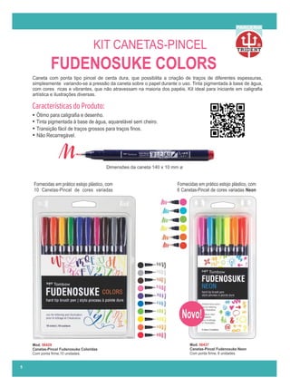 Mod. 56437
Canetas-Pincel Fudenosuke Neon
Com ponta ﬁrme, 6 unidades.
Caneta com ponta tipo pincel de cerda dura, que possibilita a criação de traços de diferentes espessuras,
simplesmente variando-se a pressão da caneta sobre o papel durante o uso. Tinta pigmentada à base de água,
com cores ricas e vibrantes, que não atravessam na maioria dos papéis. Kit ideal para iniciante em caligraﬁa
artística e ilustrações diversas.
5
R
PARCERIA
FUDENOSUKE COLORS
KIT CANETAS-PINCEL
Dimensões da caneta 140 x 10 mm ø
Fornecidas em prático estojo plástico, com
10 Canetas-Pincel de cores variadas
Fornecidas em prático estojo plástico, com
6 Canetas-Pincel de cores variadas Neon
Novo!
Ótimo para caligraﬁa e desenho.
Tinta pigmentada à base de água, aquarelável sem cheiro.
Transição fácil de traços grossos para traços ﬁnos.
Não Recarregável.
Características do Produto:
Mod. 56429
Canetas-Pincel Fudenosuke Coloridas
Com ponta ﬁrme,10 unidades.
 
