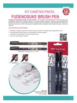 R
PARCERIA
FUDENOSUKE BRUSH PEN
Canetas com pontas tipo pincel, em duas versões: Ponta Macia de alta ﬂexibilidade e Ponta Dura, que juntas
possibilitam a aplicação de múltiplas técnicas e a criação de efeitos especiais inusitados, pela possibilidade da
produção de traços com espessuras variáveis ao longo da escrita ou desenho e pelo abastecimento contínuo de
tinta na ponta do pincel. Muito indicadas para Caligraﬁa Artística, Caligraﬁa Kanji Chinesa, Esboços e Desenhos
Artísticos.
Características do Produto:
• Possibilitam a criação de traços ﬁnos, médios e grossos, variando-se a pressão sobre o papel durante o uso.
• Tinta pigmentada à base de água, que não atravessa na maioria dos papéis.
• Fornecidas em prático blister com as duas Canetas-Pincel.
• Corpo em material plástico reciclável.
Mod. 62038
Canetas-Pincel Fudenosuke
Com ponta ﬁrme e macia,
preto, 2 unidades.
Ponta Macia
Ponta Dura
Dimensões da caneta 140 x 10 mm ø
Ponta Macia Ponta Dura
6
KIT CANETAS-PINCEL
 