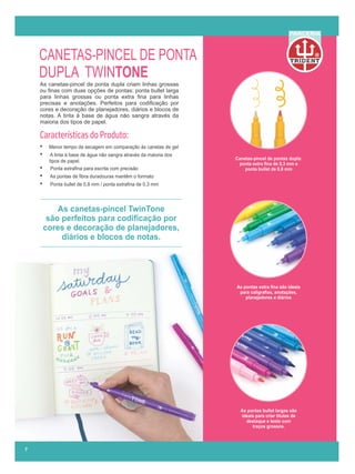 As canetas-pincel TwinTone
são perfeitos para codiﬁcação por
cores e decoração de planejadores,
diários e blocos de notas.
CANETAS-PINCEL DE PONTA
DUPLA TWINTONE
As canetas-pincel de ponta dupla criam linhas grossas
ou ﬁnas com duas opções de pontas: ponta bullet larga
para linhas grossas ou ponta extra ﬁna para linhas
precisas e anotações. Perfeitos para codiﬁcação por
cores e decoração de planejadores, diários e blocos de
notas. A tinta à base de água não sangra através da
maioria dos tipos de papel...............................................
Características do Produto:
• Menor tempo de secagem em comparação às canetas de gel
• A tinta à base de água não sangra através da maioria dos
tipos de papel.
• Ponta extraﬁna para escrita com precisão
• As pontas de ﬁbra duradouras mantêm o formato
• Ponta bullet de 0,8 mm / ponta extraﬁna de 0,3 mm
R
PARCERIA
7
As pontas extra ﬁna são ideais
para caligraﬁas, anotações,
planejadores e diários
As pontas bullet largas são
ideais para criar títulos de
destaque e texto com
traços grossos.
Canetas-pincel de pontas dupla:
ponta extra ﬁna de 0,3 mm e
ponta bullet de 0,8 mm
 