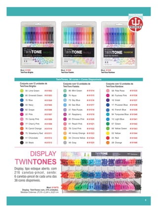 Mod. 61500 Mod. 61500 Mod. 61526
TwinTone Brights TwinTone Pastels TwinTone Rainbow
TwinTones, 36 cores + Cores Disponíveis
# 61525
# 61513
# 61524
# 61512
# 61523
# 61511
# 61522
# 61510
# 61521
# 61509
# 61520
# 61508
# 61519
# 61507
# 61518
# 61506
# 61517
# 61505
# 61516
# 61504
# 61515
# 61503
# 61514
# 61502
# 61546
# 61545
# 61544
# 61543
# 61542
# 61541
# 61540
# 61539
# 61538
# 61537
# 61536
# 61535
Conjunto com 12 unidades de
TwinTone Brights:
Conjunto com 12 unidades de
TwinTone Pastels:
Conjunto com 12 unidades de
TwinTone Rainbow:
Mod. 61547D
Display TwinTones com, 216 unidades.
Medidas Externas: (P)16 x (L)44 x (A)23 cm
DISPLAY
TWINTONES
8
Display, tipo estoque aberto, com
216 canetas-pincel, sendo:
6 canetas-pincel de cada uma das
36 cores disponíveis.....................
R
PARCERIA
 