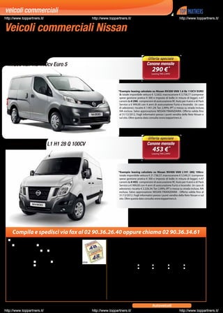 veicoli commerciali
http://www.toppartners.it/                                                                          http://www.toppartners.it/                                                http://www.toppartners.it/


Veicoli commerciali Nissan
Tu guadagni, a tutto il resto pensa Nissan.


     NV200 Van 1.6 110cv Euro 5                                                                                                                 Canone mensile
                                                                                                                                                     290 € *
                                                                                                                                                     Leasing TAN 2,99%*




                                                                                                                       *Esempio leasing calcolato su Nissan NV200 VAN 1.6 Bz 110CV EURO
                                                                                                                        5: totale imponibile vettura € 12.602; macrocanone € 3.758,77 (comprese
                                                                                                                        spese gestione pratica € 300 e imposta di bollo in misura di legge); n.47
                                                                                                                        canoni da € 290; comprensivi di assicurazione RC Auto per 4 anni e di Pack
                                                                                                                        Service a € 999,00 con 4 anni di assicurazione Furto e Incendio (in caso
                                                                                                                        di adesione); riscatto € 1.951,29; Tan 2,99%; IPT e messa su strada incluse,
                                                                                                                        IVA esclusa. Salvo approvazione NISSAN FINANZIARIA. Offerta valida fino
                                                                                                                        al 31/12/2012. Fogli informativi presso i punti vendita della Rete Nissan e
                                                                                                                        sul sito. Oltre questa data consulta www.toppartners.it.




     Nissan NV400 Van L1 H1 28 Q 100CV                                                                                                           Canone mensile
                                                                                                                                                      453 € *
                                                                                                                                                     Leasing TAN 2,99%*




                                                                                                                       *Esempio leasing calcolato su Nissan NV400 VAN L1H1 28Q 100cv:
                                                                                                                        totale imponibile vettura € 21.738,57; macrocanone € 5.540,31 (comprese
                                                                                                                        spese gestione pratica € 300 e imposta di bollo in misura di legge); n.47
                                                                                                                        canoni da € 453; comprensivi di assicurazione RC Auto per 4 anni e di Pack
                                                                                                                        Service a € 999,00 con 4 anni di assicurazione Furto e Incendio (in caso di
                                                                                                                        adesione); riscatto € 2.226,34; Tan 2,99%; IPT e messa su strada incluse, IVA
                                                                                                                        esclusa. Salvo approvazione NISSAN FINANZIARIA . Offerta valida fino al
                                                                                                                        31/12/2012. Fogli informativi presso i punti vendita della Rete Nissan e sul
                                                                                                                        sito. Oltre questa data consulta www.toppartners.it.




        Compila e spedisci via fax al 02 90.36.26.40 oppure chiama 02 90.36.34.61
        Sì desidero essere contattato senza impegno per:
             NISSAN NV200              NISSAN NV400
     Sono già cliente Nissan               SÌ       NO

     Totale veicoli del mio parco aziendale:
     Sono interessato a:            acquisto            noleggio a lungo termine
                                    leasing

     Sono interessato anche ad un altro modello (specificare):

     P.IVA
 I dati vengono forniti a Top Partners al fine di trasmettere il presente coupon a Nissan e informare sui
 propri servizi, e a Nissan al fine di fornire informazioni e dare seguito alla richiesta contenuta nel presente
 coupon. La compilazione di nome, cognome, telefono, e-mail e fax è necessaria alle finalità suddette; la
 compilazione degli altri dati è gradita. Ai sensi dell’articolo 7 del dlgs 196/03, l’interessato ha il diritto di
 richiedere la cancellazione, la rettificazione o l’integrazione, dei propri dati ed esercitare gli altri diritti di
 cui alla predetta norma.

28              Trovi questa offerta anche in www.top-partners.it nella categoria: 	                                                                 Autoveicoli
http://www.toppartners.it/                                                                          http://www.toppartners.it/                                                http://www.toppartners.it/
 