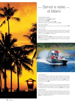 14 
Servizi e visite 
di Miami 
TRASFERIMENTI A MIAMI 
Da aeroporto a hotel di Miami Beach o viceversa: 
servizio collettivo in minibus € 28 per persona. 
Auto privata (1/3 pax) € 100 
Limousine (max 6 pax con 4 valigie grandi) € 186 
Da/per il porto marittimo di Miami solo con auto privata € 122. 
WELCOME IN MIAMI 
Trasferimenti collettivi da e per aeroporto + visita di Miami in italiano (vedi sotto) € 95 
(min. 2 partecipanti). 
VISITA DI MIAMI 
Visita guidata in italiano dei quartieri più caratteristici: dalle straordinarie ville su isole 
private, al Déco District di Miami Beach, dai grattacieli di Downtown alla lussureggiante 
vegetazione di Coconut Grove, all’elegante Coral Gables. Si effettua tutti i giorni (3 ore e 
mezzo circa, al mattino) € 42 (min. 2 partecipanti). 
MIAMI SEAQUARIUM 
Biglietto di ingresso giornaliero € 40; Dolphin Encounter (30 minuti in vasca con i delfini) 
€ 140. Minori di 5 anni e donne in gravidanza non possono entrare in vasca; minori di 9 
anni solo se accompagnati in vasca da un genitore; minori di 17 anni solo se accompagnati 
da un genitore a bordo vasca. 
Miami 
LE EVERGLADES 
Visita di uno dei più suggestivi e misteriosi parchi nazionali USA; l’escursione alle Evergla-des 
dura circa 4 ore ed include una breve sosta presso un reptilarium e un giro a bordo 
delle caratteristiche “airboat”, le barche a fondo piatto che scivolano sui “fiumi d’erba” 
sospinte da gigantesche eliche d’aereo. Si effettua mar., mer., gio. e sab. € 60 (min. 2 par-tecipanti). 
Con sosta per shopping sulla via del ritorno (2 ore circa presso un outlet con 
prodotti Nike, Levis, ecc.) € 80. 
KEY WEST 
Gita dell’intera giornata (10/12 ore circa). Si parte al mattino lungo la “Overseas Highway” 
e attraverso una lunga serie di isolotti e ben 42 ponti si raggiunge Key West, l’isola più a 
sud degli USA resa celebre da Hemingway e da sempre meta e residenza di artisti, scritto-ri 
e personaggi eccentrici e alternativi della cultura americana. € 120 (min. 2 partecipanti). 
MIAMI BY NIGHT 
Gita serale attraverso le luci dell’Art Déco District per raggiungere un ristorante di cu-cina 
“fusion” latino-americana (insalata, baby churrasco, gallo pinto, platanos o patatine, 
dolce a scelta e caffè, inclusa una bevanda). Dopo cena, giro in battello nella baia di Bi-scayne 
con musica ballabile (disco/latino) e rientro in hotel. Si effettua venerdì e domenica 
€ 110 (min. 2 partecipanti, escluso 31/12). 
 