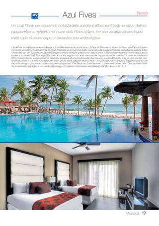 Novità 
Un Club ideale per scoprire le bellezze delle antiche e affascinanti testimonianze dell’era 
precolombiana, immerso nel cuore della Riviera Maya, per una vacanza ideale di solo 
mare o per rilassarsi dopo un fantastico tour archeologico. 
Messico 19 
Azul Fives 
L’Azul Fives è situato direttamente sul mare, a 5 km dalla rinomata località turistica di Playa del Carmen e a 60 km da Tulum e da Cancun. Trasferi-mento 
dall’aeroporto di Cancun: circa 40 minuti. Affacciato su un magnifico punto mare con bella spiaggia di finissima sabbia bianca, dispone di ben 
9 ristoranti, vari bar, 5 piscine per adulti ed una per bambini, boutique, palestra, mini club e junior club, centro benessere e centro subacqueo. Le 
camere si suddividono in 3 tipologie: “De Luxe” a due letti singoli o con letto matrimoniale king size, dotate di telefono, TV satellitare con lettore 
DVD, minibar rifornito quotidianamente, cassaforte, asciugacapelli, aria condizionata e balcone vista giardino. Possibilità di terzo letto solo per bam-bini 
nelle camere a due letti; “One Bedroom Suite” con le stesse dotazioni delle camere “De Luxe” con inoltre una zona soggiorno separata con 
divano letto, bagno con doppio lavabo e balcone vista giardino; “One Bedroom Suite Superior” con stesse dotazioni della “One Bedroom Suite” 
ma di dimensioni più ampie e con vasca idromassaggio. Per ulteriori informazioni vedi catalogo iGV Club Inverno 2014-15. 
 