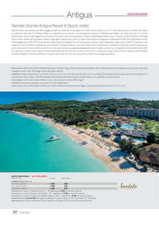 Antigua SOLO PER COPPIE 
Sandals Grande Antigua Resort  Spa (5 stelle) 
Sulla Dickenson Bay, reputata una delle spiagge più belle dei Carabi per la sua sabbia fi ne e bianchissima. Si trova a circa 15 minuti dall’aeroporto e accetta solo coppie. 
Si suddivide in due aree: il “Caribbean Village” con palazzine basse immerse in una piantagione di palme e il “Mediterranean Village” che ospita solo suite con servizio 
personalizzato di concierge/ maggiordomo privato, e che si ispira nello stile architettonico al fascino delle località mediterranee. 9 ristoranti più altri 4 all’interno del Village 
offrono sapori raffi nati per ogni palato; a questi si aggiungono numerosi bar e punti di ristoro. 6 piscine (di cui una gigante e spettacolare di 400 mq) con altrettante vasche 
idromassaggio, centro SPA “Red Lane” (servizi a pagamento) e una lunghissima lista di attrezzature sportive, tutte a disposizione degli ospiti. In totale 373 camere e suite 
suddivise in ben 23 differenti tipologie; le camere di base “Caribbean Deluxe” sono tutte dotate di aria condizionata e ventilatore a pale, letto matrimoniale king size, 
patio o balcone e tutti i più moderni comfort di un vero resort di lusso. ALL INCLUSIVE INCLUDE: pensione completa con open bar ovunque nel resort, intrattenimenti serali 
con piano bar e serate a tema, utilizzo di tutte le attrezzature sportive del resort (incluso anche lezioni introduttive al diving e due immersioni al giorno per brevettati). 
Atmosfera elegante e romantica; ideale per coppie di sposi e per chi cerca una vacanza attiva e divertente. Spiaggia superlativa. 
DOVE SI TROVA: nelle Piccole Antille; battezzata dagli spagnoli “Antiga”, è oggi un’isola prevalentemente anglofona dove l’infl uenza britannica si percepisce ovunque. Ha una costa molto 
frastagliata e vanta, si dice, 365 spiagge: una per ogni giorno dell’anno. 
AEROPORTO: Antigua (ANU). Circa 3 ore di volo da Miami e circa 4 ore e 40 minuti da New York (voli non quotidiani). Per rientrare in Italia bisogna quasi sempre considerare un 
pernottamento extra a Miami o New York. Volando intercontinentali con British Airways è possibile rientrare con voli diretti su Londra Gatwick. 
FUSO ORARIO: 5 ore in meno rispetto all’Italia e 6 ore in meno durante il periodo dell’ora legale. 
DOCUMENTI: necessario il passaporto con almeno 3 mesi di validità residua. 
CLIMA: tropicale secco da Novembre a Gennaio; più umido e tendenzialmente piovoso tra Maggio e Ottobre; temperature tutto l’anno tra i 27° e i 32°. 
QUOTE INDIVIDUALI ALL INCLUSIVE 
5 giorni/4 notti in doppia giorno extra 
CARIBBEAN DELUXE ROOM - DL 
DAL 1 NOV AL 31 DIC 1.280 320 
DAL 1 GEN AL 23 MAR 1.340 335 
DAL 24 MAR AL 20 DIC 1.280 320 
Sistemazione in camera “Caribbean Premium” - PR supplemento € 20 per persona al giorno. 
Sistemazione in camera “Grande Luxe Poolside” - GL - supplemento € 40 per persona al giorno. 
Sistemazione in camera “Grande Luxe Poolside Walkout” - WGL - supplemento € 60 per persona al giorno. 
OFFERTA SPECIALE: SCONTO 30% del soggiorno alberghiero (sconto ridotto al 15% nel periodo 27-31 dicembre). 
ASSISTENZA: sono inclusi i trasferimenti da/ per l’aeroporto di Antigua (ANU) a cura del personale Sandals. 
30 Caraibi 
 