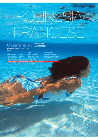 POLINESIA 
FRANCESE 
VOLI DI LINEA 
Un salto nel blu 
Pacchetto Tiaré (11 giorni / 8 notti) 
Include: 
HOTEL TIPOLOGIA CAMERA: 
- 3 pernottamenti Moorea Sofitel Ia Ora Beach Luxury Garden Bungalow 
- 4 pernottamenti Bora Bora Sofitel Marara Beach Luxury Overwater Bungalow 
- 1 pernottamento Tahiti Radisson Plaza Resort Deluxe Ocean View Room 
- benvenuto floreale, tutti i trasferimenti e i voli tra le isole. 
- TRATTAMENTO DI MEZZA PENSIONE (8 colazioni + 7 cene) 
Con voli a/r da Milano/Roma, quote a partire da € 3.990 
 
