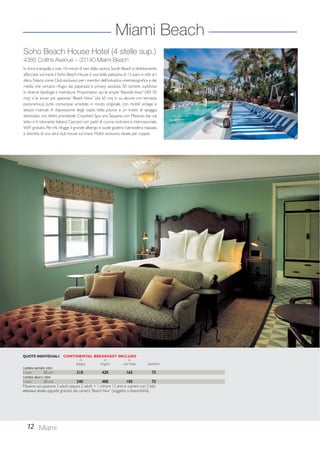 Miami Beach 
Soho Beach House Hotel (4 stelle sup.) 
4385 Collins Avenue – 33140 Miami Beach 
In zona tranquilla a solo 10 minuti di taxi dalla caotica South Beach e direttamente 
affacciato sul mare, il Soho Beach House è una bella palazzina di 15 piani in stile art 
déco. Nasce come Club esclusivo per i membri dell’industria cinematografica e dei 
media che cercano rifugio dai paparazzi e privacy assoluta. 50 camere, suddivise 
in diverse tipologie e metrature. Proponiamo qui le ampie “Bayside View” (40/ 50 
mq) o le ancor più spaziose “Beach View” (da 65 mq in su, alcune con terrazza 
panoramica), tutte comunque arredate in modo originale, con mobili vintage e 
tessuti ricercati. A disposizione degli ospiti: bella piscina e un tratto di spiaggia 
attrezzato con lettini prendisole, Cowshed Spa, una Taqueria con Mexican bar sul 
tetto e il ristorante italiano Cecconi con piatti di cucina nostrana e internazionale. 
WiFi gratuito. Per chi rifugge il grande albergo e vuole godersi l’atmosfera rilassata 
e discreta di una vera club house sul mare. Molto esclusivo, ideale per coppie. 
QUOTE INDIVIDUALI CONTINENTAL BREAKFAST INCLUSO 
12 Miami 
in in in 
doppia singola uso tripla bambino 
CAMERA BAYSIDE VIEW 
1-NOV 30-APR 210 420 165 75 
CAMERA BEACH VIEW 
1-NOV 30-APR 240 480 185 75 
Massima occupazione 3 adulti oppure 2 adulti + 1 minore 12 anni in camera con 2 letti. 
SPECIALE SPOSI: upgrade gratuito alla camera “Beach View” (soggetto a disponibilità). 
 