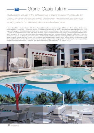 Una bellissima spiaggia di fine sabbia bianca, le limpide acque turchesi del Mar dei 
Caraibi, famosi siti archeologici e vivaci città coloniali: il Messico vi stupirà con i suoi 
sapori, i profumi e i suoni in una fusione unica di culture e razze. 
Il Grand Oasis Tulum è situato nel cuore della Riviera Maya, a 20 km dal famoso sito archeologico di Tulum ed a 35 km da Playa del Carmen. Le 
località di Akumal e Tulum sono a 10 minuti di distanza. Il trasferimento dall’aeroporto di Cancun è di un’ora circa. Direttamente affacciato su una 
lunga e bella spiaggia di fine sabbia bianca, attrezzata con ombrelloni e lettini prendisole, dispone di un ristorante principale a buffet e altri ristoranti 
à la carte, vari bar, 3 piscine, boutique, mini club, centro benessere, centro subacqueo, servizio taxi e noleggio Smart. La suggestiva terrazza in po-sizione 
per rilassarsi a qualsiasi ora del giorno. 114 camere, ampie e modernamente arredate, suddivise in due tipologie: “Standard” e “Oceanfront”, queste 
ultime con ampia finestra chiusa vista Oceano. Tutte comunque confortevoli e dotate di due letti da una piazza e mezza o con letto matrimoniale 
“king size”, TV satellitare, minibar rifornito quotidianamente, cassaforte (a pagamento), asciugacapelli, aria condizionata. Su richiesta, possibilità di 
camere comunicanti nella tipologia “Oceanfront”. Per ulteriori informazioni vedi catalogo iGV Club Inverno 2014-15. 
18 
Grand Oasis Tulum 
panoramica sul mare, con numerose vasche idromassaggio, sedie e materassini prendisole, è il luogo ideale per un aperitivo al tramonto o 
Messico 
 