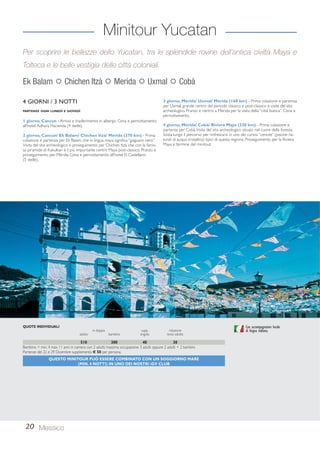 Minitour Yucatan 
Per scoprire le bellezze dello Yucatan, tra le splendide rovine dell’antica civiltà Maya e 
Tolteca e le belle vestigia delle città coloniali. 
Ek Balam  Chichen Itzà  Merida  Uxmal  Cobà 
4 GIORNI / 3 NOTTI 
PARTENZE OGNI LUNEDÌ E GIOVEDÌ 
1 giorno, Cancun - Arrivo e trasferimento in albergo. Cena e pernottamento 
all’hotel Adhara Hacienda (4 stelle). 
2 giorno, Cancun/ Ek Balam/ Chichen Itzà/ Mérida (370 km) - Prima 
colazione e partenza per Ek Balam, che in lingua maya significa “giaguaro nero”. 
Visita del sito archeologico e proseguimento per Chichen Itzà, che con la famo-sa 
piramide di Kukulkan è il più importante centro Maya post-classico. Pranzo e 
proseguimento per Mérida. Cena e pernottamento all’hotel El Castellano 
(5 stelle). 
3 giorno, Mérida/ Uxmal/ Mérida (160 km) - Prima colazione e partenza 
per Uxmal, grande centro del periodo classico e post-classico e visita del sito 
archeologico. Pranzo e rientro a Mérida per la visita della “città bianca”. Cena e 
pernottamento. 
4 giorno, Mérida/ Cobà/ Riviera Maya (330 km) - Prima colazione e 
partenza per Cobà. Visita del sito archeologico situato nel cuore della foresta. 
Sosta lungo il percorso per rinfrescarsi in uno dei curiosi “cenote” (piscine na-turali 
di acqua cristallina) tipici di questa regione. Proseguimento per la Riviera 
Maya e termine del minitour. 
20 Messico 
Con accompagnatore locale 
di lingua italiana. 
510 300 40 30 
Bambino = min. 4 max 11 anni in camera con 2 adulti; massima occupazione 3 adulti oppure 2 adulti + 2 bambini. 
Partenze del 22 e 29 Dicembre supplemento € 50 per persona. 
QUESTO MINITOUR PUÒ ESSERE COMBINATO CON UN SOGGIORNO MARE 
(MIN. 4 NOTTI) IN UNO DEI NOSTRI iGV CLUB 
QUOTE INDIVIDUALI 
in doppia supp. riduzione 
adulto bambino singola terzo adulto 
 