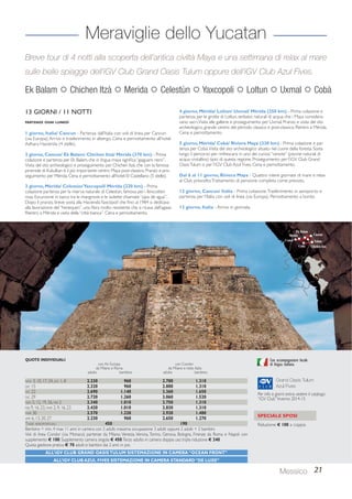 Breve tour di 4 notti alla scoperta dell’antica civiltà Maya e una settimana di relax al mare 
sulle belle spiagge dell’iGV Club Grand Oasis Tulum oppure dell’iGV Club Azul Fives. 
Con accompagnatore locale 
di lingua italiana. 
Grand Oasis Tulum 
Azul Fives 
Per info e giorni extra: vedere il catalogo 
“iGV Club” Inverno 2014-15 
Messico 21 
Meraviglie dello Yucatan 
Ek Balam  Chichen Itzà  Merida  Celestùn  Yaxcopoli  Loltun  Uxmal  Cobà 
13 GIORNI / 11 NOTTI 
PARTENZE OGNI LUNEDÌ 
1 giorno, Italia/ Cancun - Partenza dall’Italia con voli di linea per Cancun 
(via Europa). Arrivo e trasferimento in albergo. Cena e pernottamento all’hotel 
Adhara Hacienda (4 stelle). 
2 giorno, Cancun/ Ek Balam/ Chichen Itzà/ Mérida (370 km) - Prima 
colazione e partenza per Ek Balam, che in lingua maya significa “giaguaro nero”. 
Visita del sito archeologico e proseguimento per Chichen Itzà, che con la famosa 
piramide di Kukulkan è il più importante centro Maya post-classico. Pranzo e pro-seguimento 
per Mérida. Cena e pernottamento all’hotel El Castellano (5 stelle). 
3 giorno, Mérida/ Celestùn/ Yaxcopoil/ Mérida (220 km) - Prima 
colazione partenza per la riserva naturale di Celestùn, famosa per i fenicotteri 
rosa. Escursione in barca tra le mangrovie e le isolette chiamate “ojos de agua”. 
Dopo il pranzo, breve sosta alla Hacienda Yaxcopoil che fino al 1984 si dedicava 
alla lavorazione del “henequen”, una fibra molto resistente che si ricava dall’agave. 
Rientro a Mérida e visita della “città bianca”. Cena e pernottamento. 
4 giorno, Mérida/ Loltun/ Uxmal/ Mérida (250 km) - Prima colazione e 
partenza per le grotte di Loltun, serbatoi naturali di acqua che i Maya considera-vano 
sacri. Visita alle gallerie e proseguimento per Uxmal. Pranzo e visita del sito 
archeologico, grande centro del periodo classico e post-classico. Rientro a Mérida. 
Cena e pernottamento. 
5 giorno, Mérida/ Cobà/ Riviera Maya (330 km) - Prima colazione e par-tenza 
per Cobà. Visita del sito archeologico situato nel cuore della foresta. Sosta 
lungo il percorso per rinfrescarsi in uno dei curiosi “cenote” (piscine naturali di 
acqua cristallina) tipici di questa regione. Proseguimento per l’iGV Club Grand 
Oasis Tulum o per l’iGV Club Azul Fives. Cena e pernottamento. 
Dal 6 al 11 giorno, Riviera Maya - Quattro intere giornate di mare e relax 
al Club prescelto. Trattamento di pensione completa come previsto. 
12 giorno, Cancun/ Italia - Prima colazione. Trasferimento in aeroporto e 
partenza per l’Italia con voli di linea (via Europa). Pernottamento a bordo. 
13 giorno, Italia - Arrivo in giornata. 
QUOTE INDIVIDUALI 
con Air Europa con Condor 
da Milano e Roma da Milano e resto Italia 
adulto bambino adulto bambino 
NOV 3, 10, 17, 24, DIC 1, 8 2.230 960 2.700 1.310 
DIC 15 2.320 960 2.800 1.310 
DIC 22 2.690 1.140 3.360 1.650 
DIC 29 2.720 1.260 3.060 1.520 
GEN 5, 12, 19, 26, FEB 2 2.340 1.010 2.750 1.310 
FEB 9, 16, 23, MAR 2, 9, 16, 23 2.420 1.010 2.830 1.310 
MAR 30 2.570 1.220 2.920 1.480 
APR 6, 13, 20, 27 2.230 960 2.650 1.270 
TASSE AEROPORTUALI 450 190 
Bambino = min. 4 max 11 anni in camera con 2 adulti; massima occupazione 3 adulti oppure 2 adulti + 2 bambini. 
Voli di linea Condor (via Monaco) partenze da Milano, Venezia, Verona, Torino, Genova, Bologna, Firenze; da Roma e Napoli con 
supplemento € 100. Supplemento camera singola € 450. Terzo adulto in camera doppia uso tripla riduzione € 240. 
Quota gestione pratica € 70 adulti e bambini dai 2 anni in poi. 
ALL’iGV CLUB GRAND OASIS TULUM SISTEMAZIONE IN CAMERA “OCEAN FRONT” 
ALL’iGV CLUB AZUL FIVES SISTEMAZIONE IN CAMERA STANDARD “DE LUXE” 
SPECIALE SPOSI 
Riduzione € 100 a coppia 
 