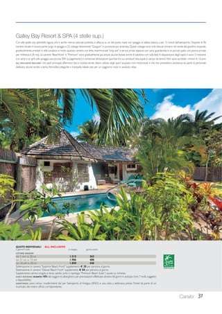 Galley Bay Resort  SPA (4 stelle sup.) 
Con alle spalle una splendida laguna che è anche riserva naturale protetta, si affaccia su un bel punto mare con spiaggia di sabbia bianca, a soli 15 minuti dall’aeroporto. Dispone di 96 
camere situate in buona parte lungo la spiaggia e 22 cottage denominati “Gauguin” in posizione più arretrata. Questi cottage sono tutti bilocali immersi nel verde del giardino tropicale, 
gradevolmente arredati in stile caraibico e molto spaziosi: camera con letto matrimoniale “king size” e servizi privati separati con vano guardaroba e un piccolo patio con piscina privata 
per rinfrescarsi (8 mq). Le camere “Beachfront” e “Premium” sono gradualmente più ampie, alcune dotate anche di salottino con sofa bed. A disposizione degli ospiti vi sono 3 ristoranti 
à la carte e un grill sulla spiaggia, una piccola SPA (a pagamento) e numerose attrezzature sportive tra cui windsurf, vela, kayak e campo da tennis. Non sono accettati i minori di 16 anni. 
ALL INCLUSIVE INCLUDE: i tre pasti principali, afternoon tea e cocktail serale, libero utilizzo degli sport acquatici non motorizzati e che non prevedono assistenza da parte di personale 
dedicato, alcune serate a tema. Atmosfera elegante e tranquilla. Ideale oasi per un soggiorno mare in assoluto relax. 
Caraibi 31 
QUOTE INDIVIDUALI ALL INCLUSIVE 
5 giorni/4 notti in doppia giorno extra 
COTTAGE GAUGUIN 
DAL 1 NOV AL 20 DIC 1.515 363 
DAL 21 DIC AL 15 APR 1.986 480 
DAL 16 APR AL 20 DIC 1.850 446 
Sistemazione in camera “Superior Beach Front” supplemento € 20 per persona al giorno. 
Sistemazione in camera “Deluxe Beach Front” supplemento € 50 per persona al giorno. 
Supplemento camera singola e terzo adulto (solo in tipologia “Premium Beach Suite”) quote su richiesta. 
EARLY BOOKING: SCONTO 10% del soggiorno alberghiero per prenotazioni effettuate almeno 60 giorni in anticipo (min. 7 notti, soggetto 
a disponibilità). 
ASSISTENZA: sono inclusi i trasferimenti da/ per l’aeroporto di Antigua (ANU) e una visita a settimana presso l’hotel da parte di un 
incaricato del nostro ufficio corrispondente. 
 