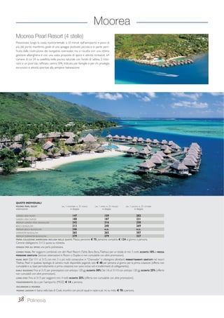 Moorea 
Moorea Pearl Resort (4 stelle) 
Posizionato lungo la costa nord-orientale, a 10 minuti dall’aeroporto e poco di 
più dal porto marittimo, gode di una spiaggia piuttosto piccola e in parte sacri-ficata 
dalla costruzione dei bungalow overwater, ma si riscatta con una ottima 
gestione alberghiera e con una vasta proposta di sport e attività ricreative. 64 
camere di cui 34 su palafitta, bella piscina naturale con fondo di sabbia, 2 risto-ranti 
e un pool bar, raffinato centro SPA. Indicato per famiglie e per chi privilegia 
escursioni e attività sportive alla semplice balneazione. 
QUOTE INDIVIDUALI 
MOOREA PEARL RESORT DAL 1 NOVEMBRE AL 31 MARZO DAL 1 APRILE AL 31 MAGGIO DAL 1 GIUGNO AL 31 OTTOBRE 
sistemazione in doppia in doppia in doppia 
GARDEN VIEW ROOM 147 159 202 
GARDEN VIEW DUPLEX 180 187 221 
PREMIUM GARDEN POOL BUNGALOW 242 216 250 
BEACH BUNGALOW 213 240 269 
PREMIUM BEACH BUNGALOW 246 N.D. N.D. 
OVERWATER BUNGALOW 265 265 307 
PREMIUM OVERWATER BUNGALOW 279 279 327 
PRIMA COLAZIONE AMERICANA INCLUSA NELLE QUOTE. Mezza pensione € 75, pensione completa € 124 al giorno a persona. 
Cenone obbligatorio 31/12 quota su richiesta. 
OMAGGI PER GLI SPOSI: una perla polinesiana. 
COMBO PEARL: Per soggiorni combinati con altri Pearl Resort (Tahiti, Bora Bora, Tikehau) per un totale di min. 5 notti, SCONTO 10% e MEZZA 
PENSIONE GRATUITA (escluso sistemazioni in Room o Duplex e non cumulabile con altre promozioni). 
PEARL BEST: Dal 1/11 al 31/3, con min. 5 o più notti consecutive in “Overwater” si ottengono altrettanti PERNOTTAMENTI GRATUITI nel resort 
Tikehau Pearl in qualsiasi tipologia di camera risulti disponibile pagando solo € 40 per persona al giorno per la prima colazione (offerta non 
cumulabile e su base pernottamento e prima colazione; non sono inclusi voli e trasferimenti di collegamento). 
EARLY BOOKING: Fino al 31/5 per prenotazioni con anticipo 120 gg. SCONTO 30% Dal 1/6 al 31/10 con anticipo 120 gg. SCONTO 25% (offerte 
non cumulabili con altre promozioni). 
LONG STAY: Fino al 31/3 per soggiorni min. 4 notti SCONTO 25% (offerta non cumulabile con altre promozioni). 
TRASFERIMENTO: da o per l’aeroporto (MOZ) € 14 a persona. 
ESCURSIONI A MOOREA 
MOANA LAGOON in barca nella baia di Cook, incontro con piccoli squali e razze e pic nic su motu € 70 a persona. 
38 Polinesia 
 