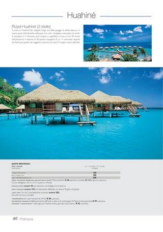 Huahiné 
Royal Huahiné (3 stelle) 
Si trova su Huahiné Nui, adagiato lungo una bella spiaggia di sabbia bianca e in 
buona parte direttamente sull’acqua (non solo i bungalow overwater ma anche 
la reception e il ristorante sono sospesi su palafitte), si trova a circa 20 minuti 
dall’aeroporto e dispone di 40 spaziosi bungalow, di cui 11 overwater disposti 
ad Ovest per godere dei suggestivi tramonti sul mare. È il miglior resort dell’isola. 
QUOTE INDIVIDUALI 
ROYAL HUAHINÉ DAL 1 NOVEMBRE AL 31 OTTOBRE 
sistemazione in doppia 
GARDEN BUNGALOW 160 
BEACH BUNGALOW 200 
DEEP OVERWATER BUNGALOW 260 
PRIMA COLAZIONE AMERICANA INCLUSA NELLE QUOTE. Mezza pensione € 66, pensione completa € 113 al giorno a persona. 
Cenoni obbligatori 24/12 e 31/12 quote su richiesta. 
SPECIALE SPOSI: SCONTO 5% per persona e una bottiglia di vino all’arrivo. 
EARLY BOOKING: SCONTO 15% per prenotazioni effettuate con almeno 90 giorni di anticipo. 
LONG STAY: Con min. 5 pernottamenti consecutivi SCONTO 20%. 
Gli sconti non sono cumulabili. 
TRASFERIMENTO: da o per l’aeroporto (HUH) € 50 a persona. 
ESCURSIONE HUAHINE IN 4X4: panoramica dell’isola e visita ai siti archeologici di Maeva (mezza giornata) € 59 a persona. 
CROCIERA “LAGOON BOAT”: nella laguna di Huahiné (intera giornata incluso picnic) € 92 a persona. 
40 Polinesia 
 