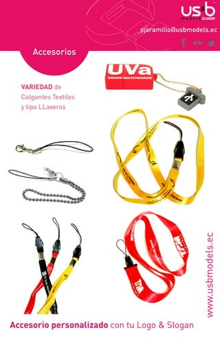 pjaramillo@usbmodels.ec

Accesorios

www.usbmodels.ec

VARIEDAD de
Colgantes Textiles
y tipo LLaveros

Accesorio personalizado con tu Logo & Slogan

 