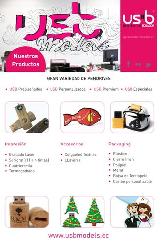 pjaramillo@usbmodels.ec

Nuestros
Productos
GRAN VARIEDAD DE PENDRIVES
• USB Prediseñados • USB Personalizados • USB Premium • USB Especiales

Impresión

Accesorios

Packaging

•
•
•
•

• Colgantes Textiles
• LLaveros

•
•
•
•
•
•

Grabado Láser
Serigrafía (1 a 4 tintas)
Cuatricromía
Termograbado

www.usbmodels.ec

Plástico
Cierre Imán
Polipiel
Metal
Bolsa de Terciopelo
Cartón personalizable

 