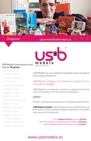 Empresa

pjaramillo@usbmodels.ec

USB Models tiene presencia en
más de 25 países
USBMODEL CHILE
USBMODELS SPAIN
USBMODELS LONDON
USBMODELS USA
USBMODELS CARIBBEAN
USBMODELS GABÓN

USB Models es una compañía Española especializada en
personalizar Pendrives.
USB Models entrega a sus clientes un producto único,
innovador y amigable.

USBMODELS LIBYA

USB Models ha conseguido convertir un regalo promocional,
como un pendrive, en un Instrumento Corporativo.

USBMODELS DUBAI

¿Cómo?

USBMODELS ARABIA SAUDÍ
USBMODELS CHINA
USBMODELS COLOMBIA
USBMODELS PERÚ

Gracias a diseños personalizados a la medida de cada Cliente.
USB Models Ecuador importa directamente desde la planta de
fabricación en China, donde se elaboran pendrives con diseños
exclusivos y sin limitaciones.

USBMODELS ECUADOR
USBMODELS MÉXICO
USBMODELS ARGENTINA
USBMODELS VENEZUELA

“Es un Regalo Perfecto para sus Clientes
de lo Promocional a lo Corporativo, en donde su Empresa
estará constantemente en relación con sus Clientes”

www.usbmodels.ec

 