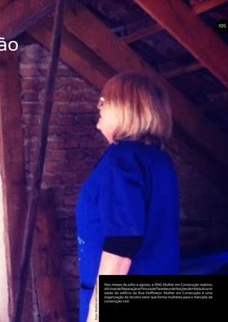 ão
Nos meses de julho e agosto, a ONG Mulher em Construção realizou
oficinasdeReparaçãoePinturadeParedesedeNoçõesdeHidráulicano
sótão do edifício da Rua Hoffmann. Mulher em Construção é uma
organização do terceiro setor que forma mulheres para o mercado da
construção civil.
105
Foto:MulheremConstrução
 