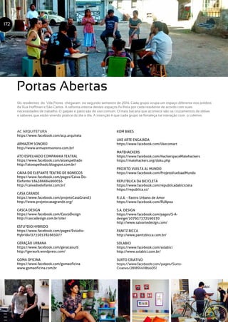172
Portas Abertas
Os residentes do Vila Flores chegaram no segundo semestre de 2014. Cada grupo ocupa um espaço diferente nos prédios
da Rua Hoffman e São Carlos. A reforma interna destes espaços foi feita por cada residente de acordo com suas
necessidades de trabalho. O galpão e pátio são de uso comum. O mais bacana que acontece são os cruzamentos de idéias
e saberes que estão virando prática do dia a dia. A intenção é que cada grupo se fortaleça na interação com o coletivo.
AC ARQUITETURA
https://www.facebook.com/acp.arquiteta
ARMAZÉM SONORO
http://www.armazemsonoro.com.br/
ATO ESPELHADO COMPANHIA TEATRAL
https://www.facebook.com/atoespelhado
http://atoespelhado.blogspot.com.br/
CAIXA DO ELEFANTE TEATRO DE BONECOS
https://www.facebook.com/pages/Caixa-Do-
Elefante/184386664960056
http://caixadoelefante.com.br/
CASA GRANDE
https://www.facebook.com/projetoCasaGrand3
http://www.projetocasagrande.org/
CASCA DESIGN
https://www.facebook.com/CascaDesign
http://cascadesign.com.br/site/
ESTU?DIO HYBRIDO
https://www.facebook.com/pages/Estúdio-
Hybrido/373565782665077
GERAÇÃO URBANA
https://www.facebook.com/geracaourb
http://geraurb.wordpress.com/
GOMA OFICINA
https://www.facebook.com/gomaoficina
www.gomaoficina.com.br
KOM BIKES
LIKE ARTE ENGAJADA
https://www.facebook.com/likecomart
MATEHACKERS
https://www.facebook.com/HackerspaceMatehackers
https://matehackers.org/doku.php
PROJETO VUELTA AL MUNDO
https://www.facebook.com/ProjetoVueltaalMundo
REPU?BLICA DA BICICLETA
https://www.facebook.com/republicadabicicleta
https://republica.cc/
R.U.A. - Rastro Urbano de Amor
https://www.facebook.com/RUApoa
S.A. DESIGN
https://www.facebook.com/pages/S-A-
design/207937372590570
http://www.salvartedesign.com/
PANITZ BICCA
http://www.panitzbicca.com.br/
SOLABICI
https://www.facebook.com/solabici
http://www.solabici.com.br/
SURTO CRIATIVO
https://www.facebook.com/pages/Surto-
Criativo/281891411866051
 