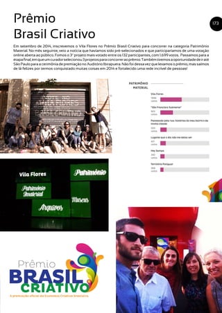 173Prêmio
Brasil Criativo
Em setembro de 2014, inscrevemos o Vila Flores no Prêmio Brasil Criativo para concorrer na categoria Patrimônio
Material. No mês seguinte, veio a notícia que havíamos sido pré-selecionados e que participaríamos de uma votação
online aberta ao público. Fomos o 3º projeto mais votado entre os 132 participantes, com 1.699 votos. Passamos para a
etapafinal,emqueumcuradorselecionou3projetosparaconcorreraoprêmio.Tambémtivemosaoportunidadedeiraté
SãoPauloparaacerimôniadepremiaçãonoAuditórioIbirapuera.Nãofoidessavezquelevamosoprêmio,massaímos
de lá felizes por termos conquistado muitas coisas em 2014 e fortalecido uma rede incrível de pessoas!
 