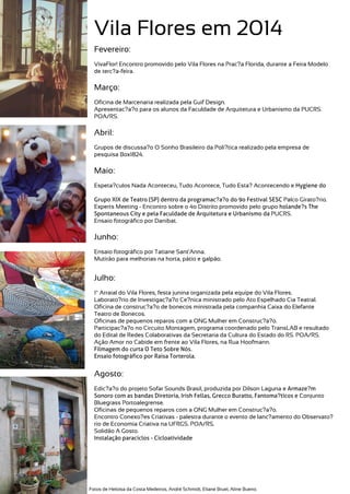 Vila Flores em 2014
Fevereiro:
VivaFlor! Encontro promovido pelo Vila Flores na Prac?a Florida, durante a Feira Modelo
de terc?a-feira.
Março:
Oficina de Marcenaria realizada pela Guif Design.
Apresentac?a?o para os alunos da Faculdade de Arquitetura e Urbanismo da PUCRS.
POA/RS.
Abril:
Grupos de discussa?o O Sonho Brasileiro da Poli?tica realizado pela empresa de
pesquisa Box1824.
Maio:
Espeta?culos Nada Aconteceu, Tudo Acontece, Tudo Esta? Acontecendo e Hygiene do
Grupo XIX de Teatro (SP) dentro da programac?a?o do 9o Festival SESC Palco Girato?rio.
Experts Meeting - Encontro sobre o 4o Distrito promovido pelo grupo holande?s The
Spontaneous City e pela Faculdade de Arquitetura e Urbanismo da PUCRS.
Ensaio fotográfico por Danibat.
Junho:
Ensaio fotográfico por Tatiane Sant'Anna.
Mutirão para melhorias na horta, pátio e galpão.
Julho:
1º Arraial do Vila Flores, festa junina organizada pela equipe do Vila Flores.
Laborato?rio de Investigac?a?o Ce?nica ministrado pelo Ato Espelhado Cia Teatral.
Oficina de construc?a?o de bonecos ministrada pela companhia Caixa do Elefante
Teatro de Bonecos.
Oficinas de pequenos reparos com a ONG Mulher em Construc?a?o.
Participac?a?o no Circuito Montagem, programa coordenado pelo TransLAB e resultado
do Edital de Redes Colaborativas da Secretaria da Cultura do Estado do RS. POA/RS.
Ação Amor no Cabide em frente ao Vila Flores, na Rua Hoofmann.
Filmagem do curta O Teto Sobre Nós.
Ensaio fotográfico por Raisa Torterola.
Agosto:
Edic?a?o do projeto Sofar Sounds Brasil, produzida por Dilson Laguna e Armaze?m
Sonoro com as bandas Diretoria, Irish Fellas, Grecco Buratto, Fantoma?ticos e Conjunto
Bluegrass Portoalegrense.
Oficinas de pequenos reparos com a ONG Mulher em Construc?a?o.
Encontro Conexo?es Criativas - palestra durante o evento de lanc?amento do Observato?
rio de Economia Criativa na UFRGS. POA/RS.
Solidão A Gosto.
Instalação paraciclos - Cicloatividade
Fotos de Heloísa da Costa Medeiros, André Schmidt, Eliane Bruel, Aline Bueno.
 