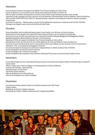 Setembro:
Evento de lanc?amento do espeta?culo Barbie Fuck Forever dirigido por Aline Jones.
Curso de desenho com a artista Eunice Gavioli, promovido pelo Projeto Vizinhanc?a.
Oficina sobre os editais do Programa Conexa?o Cultura Brasil organizada pelo projeto Casa Grande.
Laborato?rio de Investigac?a?o em Construc?a?o de Bonecos ministrado pela Caixa do Elefante Teatro de Bonecos.
Oficina NAS FRONTEIRAS DO TRAC?O: desmistificando o desenho ministrada por Esteva?o Haeser do projeto
Casa Grande.
4o Distrito na Quarta – Palestra para os alunos da Faculdade de Arquitetura e Urbanismo da PUCRS. POA/RS.
Filmagem da Zeppelin para comercial da Folha de São Paulo.
Outubro:
Sarau Expandido, evento produzido pelo projeto Casa Grande, com oficinas, mu?sica e poesia.
Apresentac?a?o do espeta?culo infantil Do Outro Lado do Buraco, da Cia Teatral Ato Espelhado.
Evento de 2 anos do Sofar Sounds Brasil com shows das bandas Conjunto Bluegrass Portoalegrense, Nicola
Spolidoro Quarteto, Moreno Morais e Roudini e Os Impostores.
Apresentac?o?es do espeta?culo Barbie Fuck Forever dirigido por Aline Jones.
Workshop de Teatro de Animac?a?o com Paulo Balardim da Caixa do Elefante Teatro de Bonecos.
Terceiro encontro da Semana de Arte e Cultura 2014, evento que celebrou os dez anos do Centro Universita?rio
Metodista - IPA, na Unidade DC Navegantes. POA/RS.
Encontro de Gestores de espac?os arti?sticos independentes no Atelier Subterra?nea. POA/RS.
Ensaio fotográfico da cantora Simone Schuster.
Ensaio fotográfico por Cristiano Guimarães.
Ensaio fotográfico das arquitetas Joana Deicke e Manoela Pereira para concurso da loja Império Persa.
Novembro:
Curso Rela?mpago de Arte contempora?nea para jovens ministrado por Estevao Haeser e Michele Zgiet no espac?o
Casa Grande.
Oficina “Jogos para o Ator e o Objeto” ministrada pela Cia Caixa do Elefante.
Culturas da Inovação - NAGI PUCRS.
Rekombinando no Vila Flores.
Vila Flores Portas Abertas.
Oficina de Mosaico com Silvia Marcon.
Oficina de Fotografia com Adriano Rebelo.
Dezembro:
Cerimônia do Prêmio Brasil Criativo no Auditório Ibirapuera em São Paulo.
Fugere Urbem.
Workshop do Projeto Cidades Culturais
Workshop do Projeto Cidades Resilientes da Fundação Rockefeller.
Foto: Adriano Becker
 