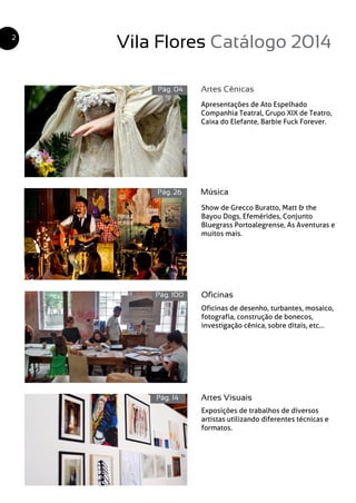 Vila Flores Catálogo 2014
Artes Cênicas
Música
Oficinas
Artes Visuais
Pág. 04
Pág. 26
Pág. 100
Pág. 14
2
Apresentações de Ato Espelhado
Companhia Teatral, Grupo XIX de Teatro,
Caixa do Elefante, Barbie Fuck Forever.
Show de Grecco Buratto, Matt & the
Bayou Dogs, Efemérides, Conjunto
Bluegrass Portoalegrense, As Aventuras e
muitos mais.
Oficinas de desenho, turbantes, mosaico,
fotografia, construção de bonecos,
investigação cênica, sobre ditais, etc...
Exposições de trabalhos de diversos
artistas utilizando diferentes técnicas e
formatos.
 