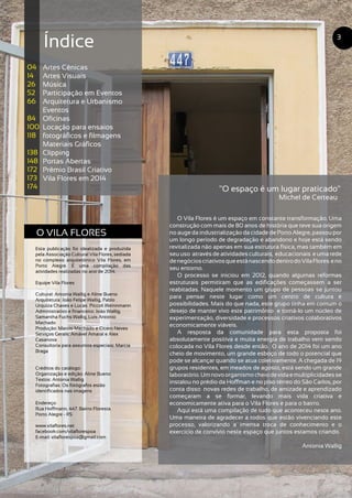O VILA FLORES
Esta publicação foi idealizada e produzida
pela Associação Cultural Vila Flores, sediada
no complexo arquitetônico Vila Flores, em
Porto Alegre. É uma compilação das
atividades realizadas no ano de 2014.
Equipe Vila Flores
Cultural: Antonia Wallig e Aline Bueno
Arquitetura: João Felipe Wallig, Pablo
Urquiza Chaves e Lucas Piccoli Weinnmann
Administrativo e financeiro: João Wallig,
Samantha Fuchs Wallig, Luis Antonio
Machado
Produção: Marcio Machado e Cícero Neves
Serviços Gerais: Amável Amaral e Alex
Casanova
Consultoria para assuntos especiais: Marcia
Braga
Créditos do catálogo:
Organização e edição: Aline Bueno
Textos: Antonia Wallig
Fotografias: Os fotógrafos estão
identificados nas imagens
Endereço:
Rua Hoffmann, 447. Bairro Floresta.
Porto Alegre - RS
www.vilaflores.net
facebook.com/vilaflorespoa
E-mail: vilaflorespoa@gmail.com
"O espaço é um lugar praticado"
O Vila Flores é um espaço em constante transformação. Uma
construção com mais de 80 anos de história que teve sua origem
no auge da industrialização da cidade de Porto Alegre, passou por
um longo período de degradação e abandono e hoje está sendo
revitalizada não apenas em sua estrutura física, mas também em
seu uso através de atividades culturais, educacionais e uma rede
denegócioscriativosqueestánascendodentrodoVilaFlores eno
seu entorno.
O processo se iniciou em 2012, quando algumas reformas
estruturais permitiram que as edificações começassem a ser
reabitadas. Naquele momento um grupo de pessoas se juntou
para pensar neste lugar como um centro de cultura e
possibilidades. Mais do que nada, este grupo tinha em comum o
desejo de manter vivo este patrimônio e torná-lo um núcleo de
experimentação, diversidade e processos criativos colaborativos
economicamente viáveis.
A resposta da comunidade para esta proposta foi
absolutamente positiva e muita energia de trabalho vem sendo
colocada no Vila Flores desde então. O ano de 2014 foi um ano
cheio de movimento, um grande esboço de todo o potencial que
pode se alcançar quando se atua coletivamente. A chegada de 19
grupos residentes, em meados de agosto, está sendo um grande
laboratório.Umnovoorganismocheiodevidaemultiplicidadesse
instalou no prédio da Hoffman e no piso térreo do São Carlos, por
conta disso novas redes de trabalho, de amizade e aprendizado
começaram a se formar, levando mais vida criativa e
economicamente ativa para o Vila Flores e para o bairro.
Aqui está uma compilação de tudo que aconteceu neste ano.
Uma maneira de agradecer a todos que estão vivenciando este
processo, valorizando a imensa troca de conhecimento e o
exercício de convívio neste espaço que juntos estamos criando.
Antonia Wallig
Índice
Artes Cênicas
Artes Visuais
Música
Participação em Eventos
Arquitetura e Urbanismo
Eventos
Oficinas
Locação para ensaios
fotográficos e filmagens
Materiais Gráficos
Clipping
Portas Abertas
Prêmio Brasil Criativo
Vila Flores em 2014
04
14
26
52
66
84
100
118
138
148
172
173
174
3
Michel de Certeau
 