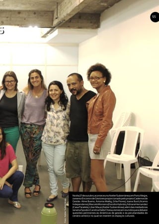 s
Nodia27deoutubro,aconteceunoAtelierSubterrânea,emPortoAlegre,
oeventoEncontrodeGestoresproporcionadopeloprojetoCadernosde
Gestão. Aline Bueno, Antonia Wallig, (Vila Flores), Joana Burd (Acervo
Independente),MarceloMonteiro(EstúdioHybrido),AdrianeHernandez
(CasaParalela),LilianMaus(AtelierSubterrânea),alémdasmediadoras
JanaínaSpodeeCarolinaDallaChiesa,estiveramreunidosparadebater
questões pertinentes às dinâmicas de gestão e às peculiaridades do
cenário artístico no qual se inserem os espaços culturais.
55
Foto:AtelierSubterrânea
s
 