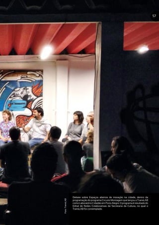 Debate sobre Espaços abertos de inovação na cidade, dentro da
programação do programa Circuito Montagem que lançou o TransLAB
comoLaboratórioCidadãoemPortoAlegre.Oprogramaéresultadodo
Edital de Redes Colaborativas da Secretaria da Cultura, no qual o
TransLAB foi contemplado.
57
Foto:TransLAB
 