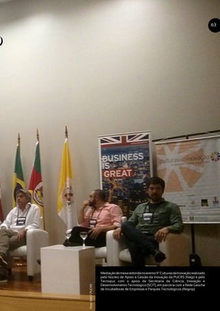 o
Mediaçãodemesaredondanoevento9ºCulturasdaInovaçãorealizado
pelo Núcleo de Apoio à Gestão da Inovação da PUCRS (Nagi) e pelo
Tecnopuc com o apoio da Secretaria da Ciência, Inovação e
Desenvolvimento Tecnológico (SCIT), em parceria com a Rede Gaúcha
de Incubadoras de Empresas e Parques Tecnológicos (Reginp).
63
Foto:NAGIPUCRS
o
 