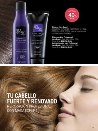 99
TU CABELLO
FUERTE Y RENOVADO
REPARACIÓN PROFESIONAL
CON MACA EXPERT
Sistema Kera Expert
+ PROLONGA EL ALISADO Y CONTROLA EL FRIZZ.
+ FÓRMULA LIBRE DE SAL, especial para cabellos
con tratamientos de alisado.
Shampoo Liso Profesional
Kera Expert Cont. 300 ml Cód. 1645
Precio S/.44 OFERTA S/.26
Acondicionador Liso Profesional
Kera Expert Cont. 200 ml Cód. 1646
Precio S/.44 OFERTA S/.26
40%
DSCTO.
TODA LA
LÍNEA EXPERT
98-99 linea expert_098-099 per C01 11/12/14 2:00 PM Page 2
 