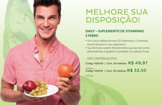 Melhore sua
     disposição!
     DAILY – SUPLEMENTO DE VITAMINAS
     E FERRO
     • Um único tablete fornece 10 vitaminas e 2 minerais
       essenciais para o seu organismo.
     • Sua fórmula contém fitonutrientes que servem como
       antioxidantes e ajudam a combater os radicais livres.

     	 NÃO CONTÉM GLÚTEN.
     Código 106540 | Cont. 60 tabletes   R$ 49,97
     9,09 pts.
     Código 106539 | Cont. 30 tabletes R$     32,50
     5,45 pts.




10
 