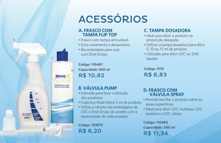 ACESsóRIOS
                A. Frasco com                              C. Tampa Dosadora
                  Tampa Flip Top                           •	Ideal para diluir o produto na
    B           •	Frasco com tampa articulável.              proporção desejada.
                •	Evita vazamento e desperdício.           •	Utilizar a tampa dosadora para diluir
                •	Recomendado para usar                      5, 10 ou 15 ml de produto.
                  com Dish Drops.                          •	Utilizado para diluir LOC ou SA8
            A                                                líquido.
                Código: 110487
                Capacidade: 500 ml                         Código: 5113

                R$ 10,82                                   R$ 6,83

                B. Válvula Pump                            D. Frasco com
                •	Indicada para fazer a diluição              Válvula Spray
                  dos produtos.                            •	Permite borrifar o produto sobre as
                •	Cada borrifada libera 3 ml de produto.     áreas específicas.
C
                •	Utilize a válvula nas embalagens de
                                                           •	Ideal para diluir LOC multiuso, LOC
                  LOC e Dish Drops de acordo com a
                                                             banheiro e LOC vidros.
                  necessidade de cada produto.
                                                           Código: 110483
                Código: 103972
                                                           Capacidade: 500 ml
                R$ 6,20                                    R$ 11,34
        D
 