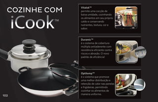Cozinhe com
                Vitalok™
                permite uma cocção de




      iCook
                baixa umidade, cozinhando
                os alimentos em seu próprio
           ™    caldo e conservando
                nutrientes, textura, cor e
                sabor.



                Duramic™
                é o sistema de cobertura
                múltipla antiaderente com
                resistência eficiente contra
                riscos e abrasão. O novo
                padrão de eficiência!




                Optitemp™
                é o sistema que promove
                uma melhor distribuição e
                retenção de calor nas panelas
                e frigideiras, permitindo
                cozinhar os alimentos de
                maneira uniforme.
102
 
