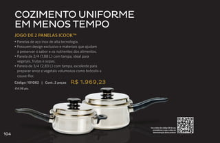 Cozimento uniforme
      em menos tempo
      JOGO DE 2 PANELAS ICOOK™
      • Panelas de aço inox de alta tecnologia.
      • Possuem design exclusivo e materiais que ajudam
        a preservar o sabor e os nutrientes dos alimentos.
      • Panela de 2/4 (1,88 L) com tampa, ideal para
        vegetais, frutas e sopas.
      • Panela de 3/4 (2,83 L) com tampa, excelente para
        preparar arroz e vegetais volumosos como brócolis e
        couve-flor.
      Código: 101082 | Cont. 2 peças    R$ 1.969,23
      414,98 pts.




                                                              Use o leitor de código QR de seu
                                                                smartphone e veja o vídeo de
                                                                demonstração deste produto
104
 