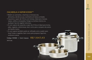 CAÇAROLA A VAPOR ICOOK™
• Retém os nutrientes, vitaminas e minerais dos
  alimentos, devido ao seu cozimento em baixa umidade.
• Caçarola a vapor de 4 litros com tampa, ideal para massas,
  sopas, caldos e ensopados, frango ou lombos inteiros ou
  qualquer tipo de vegetal volumoso.




                                                                       TECNOLOGIA para o lar
• A cozi-vapore da caçarola a vapor de 4 litros é ideal para tortas,
  pães, vegetais, sobremesas, bem como para o preparo de pratos
  em banho-maria.
• A cozi-vapore também pode ser utilizada como coador para
  lavar frutas e vegetais, bem como para preparar legumes,
  verduras e peixe.
Código: 101085 | Cont. 3 peças      R$ 1.647,43
347,17 pts.




                                                                       105
 