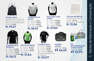 Núcleo de Informação e Comunicação
Avental ERTIA                 Camiseta polo           Polo baby look          Toalha Nutrilite
Avental confeccionado em      amway                   amway                   Toalha branca felpuda.
brim leve na cor preta, com   P - CÓDIGO: 241677      P - CÓDIGO: 243835      CÓDIGO: 241662

bolso e gravação bordada.     M - CÓDIGO: 241678      M - CÓDIGO: 243836      Dimensões: 25 x 86 cm
CÓDIGO: 241667                G - CÓDIGO: 241679      G - CÓDIGO: 243837
                                                      GG - CÓDIGO: 243838     R 12,86
                                                                                $
R 19,47
   $                          GG - CÓDIGO: 241680
                                                      R 37,84
                              R 36,13
                                 $                       $




                                           Camiseta ERTIA        maleta            kit
Camiseta Polo      Dry fit Nutrilite                             Amway             demonstração
                   P - CÓDIGO: 241670      P - CÓDIGO: 241696
Nutrilite                                                        CÓDIGO: 233209    amway home
                                           M - CÓDIGO: 241697
P - CÓDIGO: 241685 M - CÓDIGO: 241674
M - CÓDIGO: 241686 G - CÓDIGO: 241675
                                           G - CÓDIGO: 241698
                                                                R$ 26,65           CÓDIGO: 247581
G - CÓDIGO: 241687 Cor verde.
                                           GG - CÓDIGO: 242035
                                           Camiseta algodão preta
                                                                                   R$ 32,90
GG - CÓDIGO: 241688 $
                     R 31,84               (2 unidades)
R 36,13
   $
                                           R 33,07
                                              $
                                                                                                          107
 