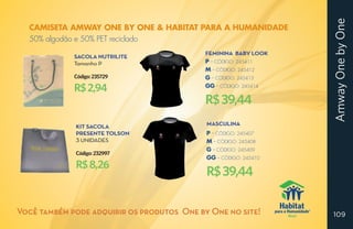 Amway One by One
  CAMISETA AMWAY ONE BY ONE & HABITAT PARA A HUMANIDADE
  50% algodão e 50% PET reciclado
                                            Feminina Baby Look
             Sacola nutrilite
             Tamanho p                      P -- CÓDIGO: 245411
                                            M -- CÓDIGO: 245412
             Código: 235729                 G -- CÓDIGO: 245413

             R$ 2,94                        GG -- CÓDIGO: 245414

                                            R$ 39,44
             Kit Sacola                     Masculina
             presente tolson                P -- CÓDIGO: 245407
             3 unidades                     M -- CÓDIGO: 245408
                                            G -- CÓDIGO: 245409
             Código: 232997
                                            GG -- CÓDIGO: 245410
             R$ 8,26
                                            R$ 39,44

Você também pode adquirir os produtos One by One no site!          109
 