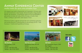Amway Experience Center
muito mais do que uma simples loja.
Um espaço que está à disposição do Empresário Amway para
seu aprimoramento e informação. Demonstrações e degustações
diárias de produtos. Orientação sobre as funcionalidades e
aplicações corretas de toda a linha Amway, e muito mais.
Visite, conheça e aproveite. Este espaço é seu!

Informe-se sobre a agenda semanal de mini workshops gratuitos
com temas diversos e interessantes no site amway.com.br > Fale
Conosco > Centro de Experiência Amway.




                                                                                                SIGA-NOS:




AEC São Paulo                     AEC Rio de Janeiro             AEC Recife
Rua Augusta, 2.295                Rua Buenos Aires, 90 A/B       Av. Conselheiro Aguiar, 2360
Jardins                           Centro                         Boa Viagem
2ª a 6ª – das 9h às 20h           2ª a 6ª – das 9h às 20h        2ª a 6ª – das 9h às 20h
Sábado – das 9h às 15h30          Sábado – das 9h às 15h30       Sábado – das 9h às 18h
 
