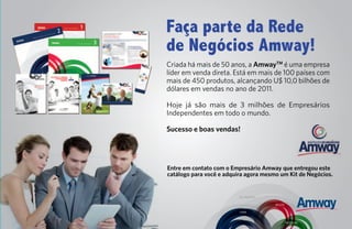 Faça parte da Rede
de Negócios Amway!
Criada há mais de 50 anos, a AmwayTM é uma empresa
líder em venda direta. Está em mais de 100 países com
mais de 450 produtos, alcançando U$ 10,0 bilhões de
dólares em vendas no ano de 2011.

Hoje já são mais de 3 milhões de Empresários
Independentes em todo o mundo.

Sucesso e boas vendas!




Entre em contato com o Empresário Amway que entregou este
catálogo para você e adquira agora mesmo um Kit de Negócios.


                          SEU NEGÓCIO

                                        BELEZA

                          CASA


                                                 NUTRIÇÃO
 
