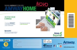 WWW.AMWAY.COM.BR/

       AMWAYHOME
       ACESSE HOJE




                                                                                                            janeiro | fevereiro | março - 2013




                                                                                                                                                 6
       E CONHEÇA:




                                                                                                                                                 S 1
                                                                                                                                                 6
                                                                                                                                                 8
         Tecnologia BIOQUEST™                       Downloads de materiais




                                                                                                                                                 9
       •                                        •

         Informações de produtos                    LAR ECOLÓGICO




                                                                                                                                                 2
       •                                        •




                                                                                                                                                 3
       • Usos e rendimentos




                                                                                                                                                 2
       Aproveite!
       Esta é uma ferramenta para auxiliar na
       comercialização de AMWAY HOME™




           BRASIL                  Nome:
                                   Nº de Empresário:                         FSC® C023626
                                   Telefone:                                                Siga-nos
                                   E-mail:

•Aplicam-se restrições             www.amway.com.br                                                    www.amway.com.br
  • Preços Sugeridos
 