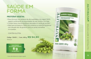 Saúde em
forma
PROTEÍNA VEGETAL
• Nova fórmula com proteína de alta qualidade e de origem 100%
  vegetal combinando as propriedades da soja, ervilha e do trigo.
• Contém baixo nível de gorduras saturadas e é isenta de lactose*.




                                                                       nutrição e bem-estar
• Ideal para enriquecer a dieta com proteína ou substituir proteínas
  com elevado teor de gordura como as carnes vermelhas
  e os queijos.

  CONTÉM GLÚTEN.

Código 110415 | Cont. 450 g               R$ 94,90
19,46 pts.



         cada porção
    de 10 gramas fornece

             8g
          de proteína.



* Como todo alimento de origem vegetal.
                                                                        13
 