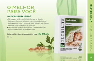 UTRICIÓN Y BIENESTAR
O melhor
para você
INVISIFIBER FIBRAS EM PÓ
• Fórmula em pó de consistência fina que se dissolve
  facilmente. Contém maltodextrina resistente à digestão,
  inulina e goma-guar, 3 fontes de fibras solúveis que ajudam
  a regular o funcionamento do intestino.




                                                                     nutrição e bem-estar
• Seu consumo deve estar associado a uma alimentação
  equilibrada e hábitos de vida saudáveis.

Código 102736 | Cont. 30 sachês de 4,5 g cada   R$ 49,35
9,67 pts.




                                                                      15
 