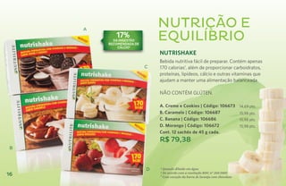 A
                              NUTRIÇÃO E
            17%
           da ingestão
         recomendada de
                              EQUILÍBRIO
             cálcio2
                              Nutrishake
                              Bebida nutritiva fácil de preparar. Contém apenas
                          C   170 calorias1, além de proporcionar carboidratos,
                              proteínas, lipídeos, cálcio e outras vitaminas que
                              ajudam a manter uma alimentação balanceada.

                              NÃO CONTÉM GLÚTEN.

                              A. Creme e Cookies | Código: 106673               14,69 pts.
                              B. Caramelo | Código: 106687                      15,98 pts.
                              C. Banana | Código: 106686                        15,98 pts.
                              D. Morango | Código: 106672                       15,98 pts.
                              Cont. 12 sachês de 45 g cada.
                              R$ 79,38
 B



                          D   ¹ Quando diluído em água
                              ² De acordo com a resolução RDC nº 269/2005
16                            3
                                Com exceção da barra de laranja com chocolate
 
