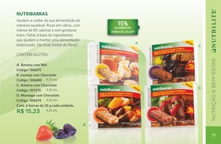 Nutribarras
Ajudam a cuidar da sua alimentação de
maneira saudável. Ricas em cálcio, com            15%
                                                da ingestão
menos de 85 calorias e sem gorduras           diária de CáLCIO2
trans. Feitas à base de ingredientes
que ajudam a manter uma alimentação
                                                                  A
balanceada. São boas fontes de fibras3.                               C

CONTÉM GLÚTEN.




                                                                          nutrição e bem-estar
A. Banana com Mel
Código: 106675
B. Laranja com Chocolate
Código: 106680 4,20 pts.
C. Ameixa com Chocolate                                               D
Código: 107275 4,20 pts.
D. Morango com Chocolate
Código: 106674 4,20 pts.
Cont. 6 barras de 25 g cada unidade.
R$ 15,23          4,20 pts.



                                          B


                                                                            17
 