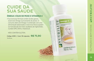 Cuide da
sua saúde
ÔMEGA 3 ÓLEO DE PEIXE E VITAMINA E
• Sua exclusiva fórmula contém ácidos graxos
  essenciais Ômega 3 proveniente de peixes. O
  consumo diário de Ômega 3 combinado com uma
  alimentação balanceada e exercícios físicos ajudam




                                                        nutrição e bem-estar
  na manutenção de níveis saudáveis de triglicérides.
  Contém EPA, DHA e Vitamina E.

	 NÃO CONTÉM GLÚTEN.

Código 4298 | Cont. 90 cápsulas   R$ 75,90
15,49 pts.




                                                         19
 