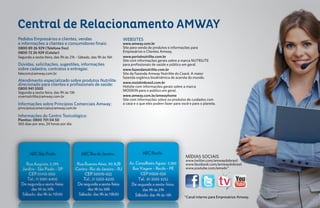 Central de Relacionamento AMWAY
Pedidos Empresários e clientes, vendas                         WEBSITES
e informações a clientes e consumidores finais:                www.amway.com.br
0800 89 26 929 (Telefone fixo)                                 Site para venda de produtos e informações para
0800 72 26 929 (Celular)                                       Empresários e Clientes Amway.
Segunda a sexta-feira, das 9h às 21h - Sábado, das 9h às 16h   www.portalnutrilite.com.br
                                                               Site com informações gerais sobre a marca NUTRILITE
Dúvidas, solicitações, sugestões, informações                  para profissionais de saúde e público em geral.
sobre cadastro, contratos e entregas:                          www.fazendanutrilite.com.br
falecom@amway.com.br                                           Site da Fazenda Amway Nutrilite do Ceará. A maior
                                                               fazenda orgânica biodinâmica de acerola do mundo.
Atendimento especializado sobre produtos Nutrilite             www.moiskinbrasil.com.br
direcionado para clientes e profissionais de saúde:            Hotsite com informações gerais sobre a marca
0800 941 5505
                                                               MOISKIN para o público em geral.
Segunda a sexta-feira, das 9h às 13h
vivernutrilite@amway.com.br                                    www.amway.com.br/amwayhome
                                                               Site com informações sobre os produtos de cuidados com
Informações sobre Princípios Comerciais Amway:                 a casa e o que eles podem fazer para você e para o planeta.
principioscomerciais@amway.com.br

Informações do Centro Toxicológico:
Planitox: 0800 701 04 50
365 dias por ano, 24 horas por dia




                                                                                                      MÍDIAS SOCIAIS
                                                                                                      www.twitter.com/amwaydobrasil
                                                                                                      www.facebook.com/amwaydobrasil
                                                                                                      www.youtube.com/amwbr*




                                                                                                      *Canal interno para Empresários Amway.
 