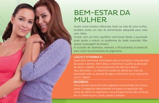 Bem-estar da
     mulher
     Assim como existem diferentes fases na vida de uma mulher,
     também existe um tipo de alimentação adequada para cada
     uma delas.
     Contar com um bom equilíbrio nutricional desde a juventude
     pode ajudar a reduzir os problemas de idade avançada. Não
     espere a passagem do tempo!
     A inclusão de vitaminas, minerais e fitonutrientes é essencial
     para o bom funcionamento do organismo.

     CÁLCIO E VITAMINA D:
     Esses dois nutrientes contribuem para a formação e manutenção
     de ossos e dentes. Além disso, a vitamina D auxilia na absorção
     de cálcio e fósforo. A principal fonte de cálcio é o leite e
     seus derivados , e a vitamina D pode ser obtida por meio da
     exposição solar ou através de alguns alimentos como a gema de
     ovo e o fígado.
     MAGNÉSIO:
     Cerca de dois terços de todo magnésio é encontrado em nossos
     ossos. O magnésio desempenha um papel na regulação dos
     níveis de cálcio no organismo e as principais fontes são verduras
22   de cor verde-escuro, nozes, peixes e batatas.
 