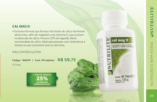 Cal Mag D
• Exclusiva fórmula que fornece três fontes de cálcio facilmente
  absorvíveis, além do magnésio e da vitamina D, que auxiliam
  na absorção de cálcio. Fornece 25% da ingestão diária
  recomendada de cálcio. Ideal para pessoas com intolerância à




                                                                   nutrição e bem-estar
  lactose ou que consomem poucos laticínios.

NÃO CONTÉM GLÚTEN

Código: 106679 | Cont. 90 tabletes     R$ 59,75
12,73 pts.



                  1 TAblete fornece

                    25%
                     da ingestão
                   diária de cálcio




                                                                   23
 