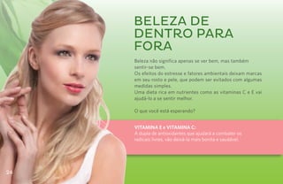 BELEZA DE
     DENTRO PARA
     FORA
     Beleza não significa apenas se ver bem, mas também
     sentir-se bem.
     Os efeitos do estresse e fatores ambientais deixam marcas
     em seu rosto e pele, que podem ser evitados com algumas
     medidas simples.
     Uma dieta rica em nutrientes como as vitaminas C e E vai
     ajudá-lo a se sentir melhor.

     O que você está esperando?


     VITAMINA E e VITAMINA C:
     A dupla de antioxidantes que ajudará a combater os
     radicais livres, vão deixá-la mais bonita e saudável.




24
 